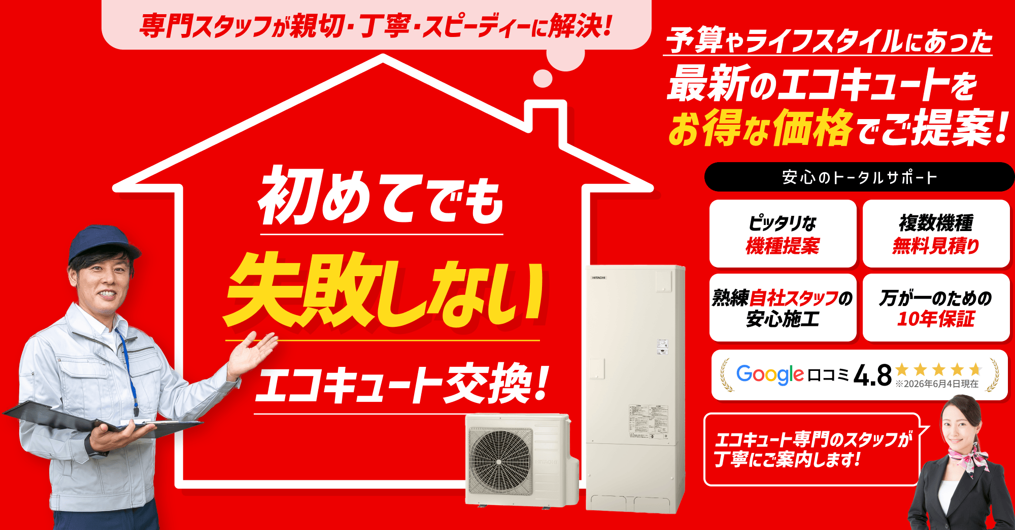 専門スタッフが親切・丁寧・スピーディーに解決。初めてでも失敗しないエコキュート交換。予算やライフスタイルに合った最新のエコキュートをお得な価格でご提案。安心のトータルサポート。ピッタリな機種提案、複数機種無料見積り、熟練自社スタッフの安心施工、万が一のための10年保証などエコキュート専門のスタッフが丁寧にご案内します。