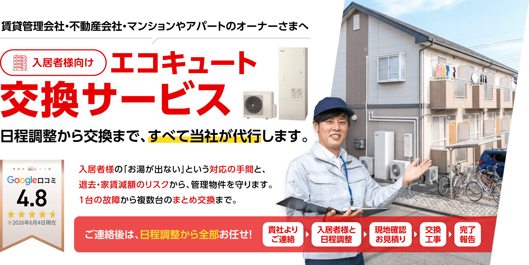 賃貸管理会社・不動産会社・マンションやアパートのオーナーさまへ。入居者様向けエコキュート交換サービス。日程調整から交換まで、すべて当社が代行します。入居者様の「お湯が出ない」という対応の手間と、退去・家賃減額のリスクから、管理物件を守ります。1台の故障から複数台のまとめ交換まで。