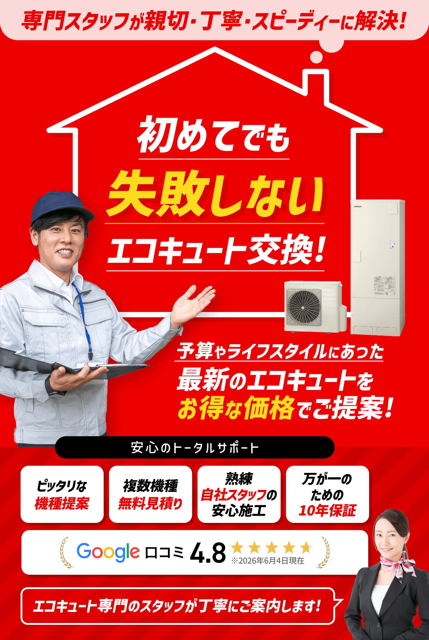 専門スタッフが親切・丁寧・スピーディーに解決。初めてでも失敗しないエコキュート交換。予算やライフスタイルに合った最新のエコキュートをお得な価格でご提案。安心のトータルサポート。ピッタリな機種提案、複数機種無料見積り、熟練自社スタッフの安心施工、万が一のための10年保証などエコキュート専門のスタッフが丁寧にご案内します。