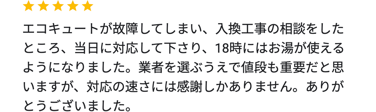 エコキュートが故障してしまい、入換工事の相談をしたところ、当日に対応して下さり、18時にはお湯が使えるようになりました。業者を選ぶうえで値段も重要だと思いますが、対応の速さには感謝しかありません。ありがとうございました。