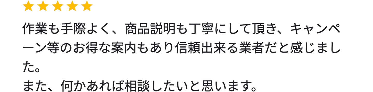 作業も手際よく、商品説明も丁寧にして頂き、キャンペーン等のお得な案内もあり信頼出来る業者だと感じました。また、何かあれば相談したいと思います。